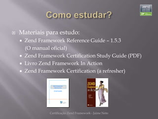    Materiais para estudo:
     Zend Framework Reference Guide – 1.5.3
      (O manual oficial)
     Zend Framework Certification Study Guide (PDF)
     Livro Zend Framework In Action
     Zend Framework Certification (a refresher)




               Certificação Zend Framework - Jaime Neto
 