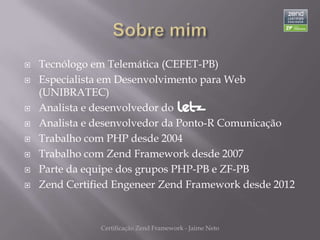    Tecnólogo em Telemática (CEFET-PB)
   Especialista em Desenvolvimento para Web
    (UNIBRATEC)
   Analista e desenvolvedor do
   Analista e desenvolvedor da Ponto-R Comunicação
   Trabalho com PHP desde 2004
   Trabalho com Zend Framework desde 2007
   Parte da equipe dos grupos PHP-PB e ZF-PB
   Zend Certified Engeneer Zend Framework desde 2012


               Certificação Zend Framework - Jaime Neto
 