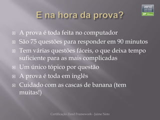    A prova é toda feita no computador
   São 75 questões para responder em 90 minutos
   Tem várias questões fáceis, o que deixa tempo
    suficiente para as mais complicadas
   Um único tópico por questão
   A prova é toda em inglês
   Cuidado com as cascas de banana (tem
    muitas!)


              Certificação Zend Framework - Jaime Neto
 