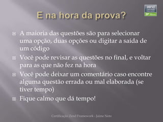    A maioria das questões são para selecionar
    uma opção, duas opções ou digitar a saída de
    um código
   Você pode revisar as questões no final, e voltar
    para as que não fez na hora
   Você pode deixar um comentário caso encontre
    alguma questão errada ou mal elaborada (se
    tiver tempo)
   Fique calmo que dá tempo!

               Certificação Zend Framework - Jaime Neto
 