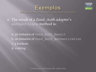    The result of a Zend_Auth adapter’s
    authenticate method is:

    a. an instance of Zend_Auth_Result
    b. an instance of Zend_Auth_Authentication
    c. a boolean
    d. a string




               Certificação Zend Framework - Jaime Neto
 