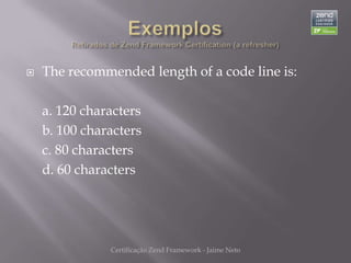    The recommended length of a code line is:

    a. 120 characters
    b. 100 characters
    c. 80 characters
    d. 60 characters




               Certificação Zend Framework - Jaime Neto
 