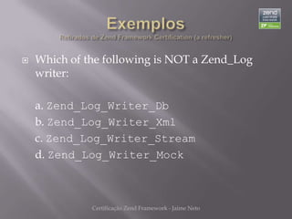    Which of the following is NOT a Zend_Log
    writer:

    a. Zend_Log_Writer_Db
    b. Zend_Log_Writer_Xml
    c. Zend_Log_Writer_Stream
    d. Zend_Log_Writer_Mock



              Certificação Zend Framework - Jaime Neto
 