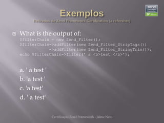    What is the output of:
    $filterChain = new Zend_Filter();
    $filterChain->addFilter(new Zend_Filter_StripTags())
                ->addFilter(new Zend_Filter_StringTrim());
    echo $filterChain->filter(' a <b>test </b>');



    a. ' a test '
    b. 'a test '
    c. 'a test'
    d. ' a test'

                    Certificação Zend Framework - Jaime Neto
 