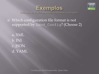    Which configuration file format is not
    supported by Zend_Config? (Choose 2)

    a. XML
    b. INI
    c. JSON
    d. YAML



              Certificação Zend Framework - Jaime Neto
 
