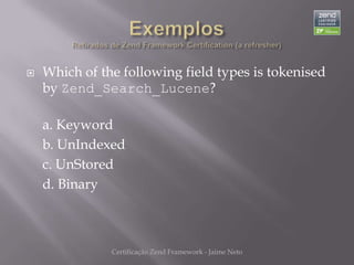    Which of the following field types is tokenised
    by Zend_Search_Lucene?

    a. Keyword
    b. UnIndexed
    c. UnStored
    d. Binary



               Certificação Zend Framework - Jaime Neto
 