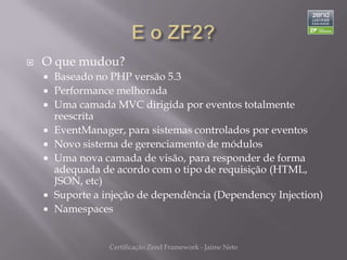    O que mudou?
       Baseado no PHP versão 5.3
       Performance melhorada
       Uma camada MVC dirigida por eventos totalmente
        reescrita
       EventManager, para sistemas controlados por eventos
       Novo sistema de gerenciamento de módulos
       Uma nova camada de visão, para responder de forma
        adequada de acordo com o tipo de requisição (HTML,
        JSON, etc)
       Suporte a injeção de dependência (Dependency Injection)
       Namespaces


                   Certificação Zend Framework - Jaime Neto
 