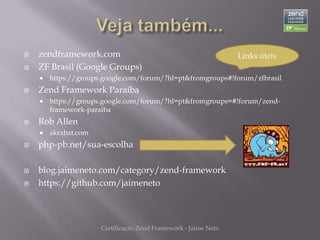    zendframework.com                                            Links úteis
   ZF Brasil (Google Groups)
       https://groups.google.com/forum/?hl=pt&fromgroups#!forum/zfbrasil
   Zend Framework Paraíba
       https://groups.google.com/forum/?hl=pt&fromgroups=#!forum/zend-
        framework-paraiba
   Rob Allen
       akrabat.com
   php-pb.net/sua-escolha

   blog.jaimeneto.com/category/zend-framework
   https://github.com/jaimeneto



                      Certificação Zend Framework - Jaime Neto
 