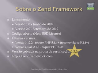    Lançamento:
     Versão 1.0 - Junho de 2007
     Versão 2.0 - Setembro de 2012
   Código aberto (New BSD License)
   Últimas versões:
     Versão 1.12.2 - requer PHP 5.1.4+ (recomenda-se 5.2.4+)
     Versão atual: 2.1.3 - requer PHP 5.3+
   Versão cobrada na prova de certificação: 1.5.3
   http://zendframework.com


                 Certificação Zend Framework - Jaime Neto
 