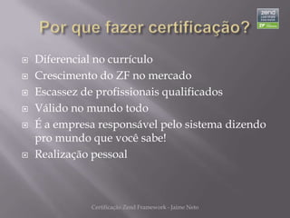    Diferencial no currículo
   Crescimento do ZF no mercado
   Escassez de profissionais qualificados
   Válido no mundo todo
   É a empresa responsável pelo sistema dizendo
    pro mundo que você sabe!
   Realização pessoal



              Certificação Zend Framework - Jaime Neto
 