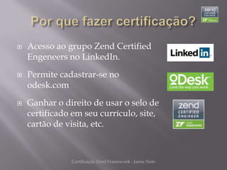    Acesso ao grupo Zend Certified
    Engeneers no LinkedIn.

   Permite cadastrar-se no
    odesk.com

   Ganhar o direito de usar o selo de
    certificado em seu currículo, site,
    cartão de visita, etc.



               Certificação Zend Framework - Jaime Neto
 