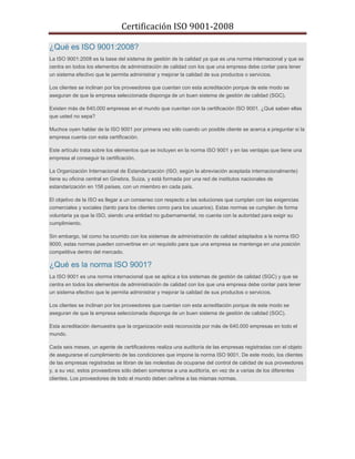 Certificación ISO 9001-2008 
¿Qué es ISO 9001:2008? La ISO 9001:2008 es la base del sistema de gestión de la calidad ya que es una norma internacional y que se centra en todos los elementos de administración de calidad con los que una empresa debe contar para tener un sistema efectivo que le permita administrar y mejorar la calidad de sus productos o servicios. Los clientes se inclinan por los proveedores que cuentan con esta acreditación porque de este modo se aseguran de que la empresa seleccionada disponga de un buen sistema de gestión de calidad (SGC). Existen más de 640.000 empresas en el mundo que cuentan con la certificación ISO 9001. ¿Qué saben ellas que usted no sepa? Muchos oyen hablar de la ISO 9001 por primera vez sólo cuando un posible cliente se acerca a preguntar si la empresa cuenta con esta certificación. Este artículo trata sobre los elementos que se incluyen en la norma ISO 9001 y en las ventajas que tiene una empresa al conseguir la certificación. La Organización Internacional de Estandarización (ISO, según la abreviación aceptada internacionalmente) tiene su oficina central en Ginebra, Suiza, y está formada por una red de institutos nacionales de estandarización en 156 países, con un miembro en cada país. El objetivo de la ISO es llegar a un consenso con respecto a las soluciones que cumplan con las exigencias comerciales y sociales (tanto para los clientes como para los usuarios). Estas normas se cumplen de forma voluntaria ya que la ISO, siendo una entidad no gubernamental, no cuenta con la autoridad para exigir su cumplimiento. Sin embargo, tal como ha ocurrido con los sistemas de administración de calidad adaptados a la norma ISO 9000, estas normas pueden convertirse en un requisito para que una empresa se mantenga en una posición competitiva dentro del mercado. ¿Qué es la norma ISO 9001? La ISO 9001 es una norma internacional que se aplica a los sistemas de gestión de calidad (SGC) y que se centra en todos los elementos de administración de calidad con los que una empresa debe contar para tener un sistema efectivo que le permita administrar y mejorar la calidad de sus productos o servicios. Los clientes se inclinan por los proveedores que cuentan con esta acreditación porque de este modo se aseguran de que la empresa seleccionada disponga de un buen sistema de gestión de calidad (SGC). Esta acreditación demuestra que la organización está reconocida por más de 640.000 empresas en todo el mundo. Cada seis meses, un agente de certificadores realiza una auditoría de las empresas registradas con el objeto de asegurarse el cumplimiento de las condiciones que impone la norma ISO 9001. De este modo, los clientes de las empresas registradas se libran de las molestias de ocuparse del control de calidad de sus proveedores y, a su vez, estos proveedores sólo deben someterse a una auditoría, en vez de a varias de los diferentes clientes. Los proveedores de todo el mundo deben ceñirse a las mismas normas. 
 