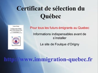 Certificat de sélection du Québec Pour tous les futurs émigrants au Quebec Informations indispensables avant de s’installer Le site de Foulque d’Origny http://www.immigration-quebec.fr 