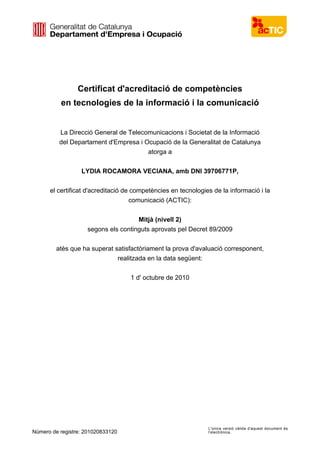 Certificat d'acreditació de competències
en tecnologies de la informació i la comunicació
La Direcció General de Telecomunicacions i Societat de la Informació
del Departament d'Empresa i Ocupació de la Generalitat de Catalunya
atorga a
LYDIA ROCAMORA VECIANA, amb DNI 39706771P,
el certificat d'acreditació de competències en tecnologies de la informació i la
comunicació (ACTIC):
Mitjà (nivell 2)
segons els continguts aprovats pel Decret 89/2009
atès que ha superat satisfactòriament la prova d'avaluació corresponent,
realitzada en la data següent:
1 d' octubre de 2010
Número de registre: 201020833120
L'única versió vàlida d'aquest document és
l'electrònica.
Signat electrònicament
Data d’expedició: 16/12/2013
Signature Not Verified
 