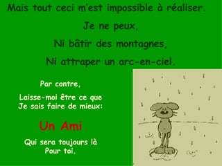 Mais tout ceci m’est impossible à réaliser.  Je ne peux, Ni bâtir des montagnes, Ni attraper un arc-en-ciel. Par contre, Laisse-moi être ce que Je sais faire de mieux:   Un Ami Qui sera toujours là Pour toi. 