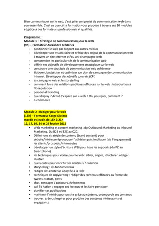 Bien	
  communiquer	
  sur	
  le	
  web,	
  c’est	
  gérer	
  son	
  projet	
  de	
  communication	
  web	
  dans	
  
son	
  ensemble.	
  C’est	
  ce	
  que	
  cette	
  formation	
  vous	
  propose	
  à	
  travers	
  ses	
  10	
  modules	
  
et	
  grâce	
  à	
  des	
  formateurs	
  professionnels	
  et	
  qualifiés.	
  
	
  
Programme	
  :	
  
Module	
  1	
  :	
  	
  Stratégie	
  de	
  communication	
  pour	
  le	
  web	
  	
  
(9h)	
  –	
  Formateur	
  Alexandre	
  Fréderick	
  
-­‐ positionner	
  le	
  web	
  par	
  rapport	
  aux	
  autres	
  médias	
  
-­‐ développer	
  une	
  vision	
  claire	
  et	
  précise	
  des	
  enjeux	
  de	
  la	
  communication	
  web	
  
à	
  travers	
  un	
  site	
  Internet	
  et/ou	
  une	
  champagne	
  web	
  
-­‐ comprendre	
  les	
  particularités	
  de	
  la	
  communication	
  web	
  
-­‐ définir	
  ses	
  objectifs	
  de	
  développement	
  stratégique	
  sur	
  le	
  web	
  
-­‐ construire	
  une	
  stratégie	
  de	
  communication	
  web	
  cohérente	
  
-­‐ élaborer,	
  budgétiser	
  et	
  optimiser	
  son	
  plan	
  de	
  campagne	
  de	
  communication	
  
Internet.	
  Développer	
  des	
  objetifs	
  concrets	
  (KPI)	
  
-­‐ sa	
  campagne	
  web	
  et	
  le	
  storytelling	
  
-­‐ comment	
  faire	
  des	
  relations	
  publiques	
  efficaces	
  sur	
  le	
  web	
  :	
  introduction	
  à	
  
l’E-­‐reputation	
  
-­‐ personnal	
  branding	
  
-­‐ quel	
  display	
  ?	
  Achat	
  d’espace	
  sur	
  le	
  web	
  ?	
  Où,	
  pourquoi,	
  comment	
  ?	
  
-­‐ E-­‐commerce	
  
	
  
	
  
Module	
  2	
  :	
  Rédiger	
  pour	
  le	
  web	
  
(15h)	
  –	
  Formateur	
  Serge	
  Dielens	
  
mardis	
  et	
  jeudis	
  de	
  18h	
  à	
  21h	
  
12,	
  17,	
  19,	
  24	
  et	
  26	
  février	
  2015	
  
• Web	
  marketing	
  et	
  content	
  marketing	
  :	
  du	
  Outbound	
  Marketing	
  au	
  Inbound	
  
Marketing.	
  Du	
  B2B	
  et	
  B2C	
  au	
  C2C.	
  
• Définir	
  une	
  stratégie	
  de	
  contenu	
  (brand	
  content)	
  pour	
  
séduire/intéresser/provoquer	
  l'adhésion	
  puis	
  impliquer	
  (via	
  l'engagement)	
  
les	
  clients/prospects/internautes	
  
• développer	
  un	
  style	
  d'écriture	
  WEB	
  pour	
  tous	
  les	
  supports	
  (du	
  PC	
  au	
  
Smartphone)	
  	
  
• les	
  techniques	
  pour	
  écrire	
  pour	
  le	
  web	
  :	
  cibler,	
  angler,	
  structurer,	
  rédiger,	
  
illustrer	
  
• quels	
  outils	
  pour	
  enrichir	
  ses	
  contenus	
  ?	
  Curation.	
  
• storytelling	
  :	
  les	
  fondamentaux	
  	
  
• rédiger	
  des	
  contenus	
  adaptée	
  à	
  la	
  cible	
  
• techniques	
  de	
  copywriting	
  :	
  rédiger	
  des	
  contenus	
  efficaces	
  au	
  format	
  de	
  
tweets,	
  statuts,	
  posts	
  
• chat,	
  sondages	
  /	
  concours,	
  événements	
  	
  
• call	
  To	
  Action	
  :	
  engager	
  ses	
  lecteurs	
  et	
  les	
  faire	
  participer	
  	
  
• planifier	
  ses	
  publications	
  	
  
• maintenir	
  l'intérêt	
  pour	
  un	
  site	
  grâce	
  au	
  contenu,	
  promouvoir	
  ses	
  contenus	
  	
  
• trouver,	
  créer,	
  s'inspirer	
  pour	
  produire	
  des	
  contenus	
  intéressants	
  et	
  
engageants	
  
 