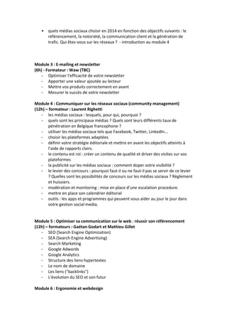 • quels	
  médias	
  sociaux	
  choisir	
  en	
  2014	
  en	
  fonction	
  des	
  objectifs	
  suivants	
  :	
  le	
  
référencement,	
  la	
  notoriété,	
  la	
  communication	
  client	
  et	
  la	
  génération	
  de	
  
trafic.	
  Qui	
  êtes-­‐vous	
  sur	
  les	
  réseaux	
  ?	
  	
  -­‐	
  introduction	
  au	
  module	
  4	
  
	
  
	
  
	
  
Module	
  3	
  :	
  E-­‐mailing	
  et	
  newsletter	
  
(6h)	
  -­‐	
  Formateur	
  :	
  Waw	
  (TBC)	
  
-­‐ Optimiser	
  l'efficacité	
  de	
  votre	
  newsletter	
  
-­‐ Apporter	
  une	
  valeur	
  ajoutée	
  au	
  lecteur	
  
-­‐ Mettre	
  vos	
  produits	
  correctement	
  en	
  avant	
  
-­‐ Mesurer	
  le	
  succès	
  de	
  votre	
  newsletter	
  
	
  
Module	
  4	
  :	
  Communiquer	
  sur	
  les	
  réseaux	
  sociaux	
  (community	
  management)	
  
(12h)	
  –	
  formateur	
  :	
  Laurent	
  Righetti	
  
-­‐ les	
  médias	
  sociaux	
  :	
  lesquels,	
  pour	
  qui,	
  pourquoi	
  ?	
  	
  
-­‐ quels	
  sont	
  les	
  principaux	
  médias	
  ?	
  Quels	
  sont	
  leurs	
  différents	
  taux	
  de	
  
pénétration	
  en	
  Belgique	
  francophone	
  ?	
  
-­‐ utiliser	
  les	
  médias	
  sociaux	
  tels	
  que	
  Facebook,	
  Twitter,	
  LinkedIn...	
  	
  
-­‐ choisir	
  les	
  plateformes	
  adaptées	
  	
  
-­‐ définir	
  votre	
  stratégie	
  éditoriale	
  et	
  mettre	
  en	
  avant	
  les	
  objectifs	
  atteints	
  à	
  
l’aide	
  de	
  rapports	
  clairs.	
  
-­‐ le	
  contenu	
  est	
  roi	
  :	
  créer	
  un	
  contenu	
  de	
  qualité	
  et	
  driver	
  des	
  visites	
  sur	
  vos	
  
plateformes	
  	
  
-­‐ la	
  publicité	
  sur	
  les	
  médias	
  sociaux	
  :	
  comment	
  doper	
  votre	
  visibilité	
  ?	
  	
  
-­‐ le	
  levier	
  des	
  concours	
  :	
  pourquoi	
  faut-­‐il	
  ou	
  ne	
  faut-­‐il	
  pas	
  se	
  servir	
  de	
  ce	
  levier	
  
?	
  Quelles	
  sont	
  les	
  possibilités	
  de	
  concours	
  sur	
  les	
  médias	
  sociaux	
  ?	
  Règlement	
  
et	
  huissiers.	
  
-­‐ modération	
  et	
  monitoring	
  :	
  mise	
  en	
  place	
  d’une	
  escalation	
  procedure.	
  
-­‐ mettre	
  en	
  place	
  son	
  calendrier	
  éditorial	
  	
  
-­‐ outils	
  :	
  les	
  apps	
  et	
  programmes	
  qui	
  peuvent	
  vous	
  aider	
  au	
  jour	
  le	
  jour	
  dans	
  
votre	
  gestion	
  social	
  media.	
  
	
  
	
  
Module	
  5	
  :	
  Optimiser	
  sa	
  communication	
  sur	
  le	
  web	
  :	
  réussir	
  son	
  référencement	
  
(12h)	
  –	
  formateurs	
  :	
  Gaétan	
  Godart	
  et	
  Mathieu	
  Gillet	
  
-­‐ SEO	
  (Search	
  Engine	
  Optimization)	
  	
  
-­‐ SEA	
  (Search	
  Engine	
  Advertising)	
  	
  
-­‐ Search	
  Marketing	
  	
  
-­‐ Google	
  Adwords	
  	
  
-­‐ Google	
  Analytics	
  	
  
-­‐ Structure	
  des	
  liens	
  hypertextes	
  	
  	
  	
  	
  	
  	
  	
  
-­‐ Le	
  nom	
  de	
  domaine	
  
-­‐ Les	
  liens	
  ("backlinks")	
  
-­‐ L'évolution	
  du	
  SEO	
  et	
  son	
  futur	
  
	
  
Module	
  6	
  :	
  Ergonomie	
  et	
  webdesign	
  
 