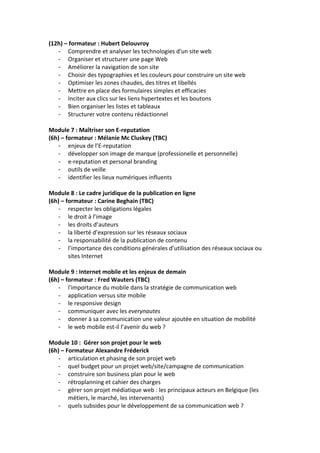 (12h)	
  –	
  formateur	
  :	
  Hubert	
  Delouvroy	
  
-­‐ Comprendre	
  et	
  analyser	
  les	
  technologies	
  d'un	
  site	
  web	
  
-­‐ Organiser	
  et	
  structurer	
  une	
  page	
  Web	
  
-­‐ Améliorer	
  la	
  navigation	
  de	
  son	
  site	
  
-­‐ Choisir	
  des	
  typographies	
  et	
  les	
  couleurs	
  pour	
  construire	
  un	
  site	
  web	
  
-­‐ Optimiser	
  les	
  zones	
  chaudes,	
  des	
  titres	
  et	
  libellés	
  
-­‐ Mettre	
  en	
  place	
  des	
  formulaires	
  simples	
  et	
  efficacies	
  
-­‐ Inciter	
  aux	
  clics	
  sur	
  les	
  liens	
  hypertextes	
  et	
  les	
  boutons	
  
-­‐ Bien	
  organiser	
  les	
  listes	
  et	
  tableaux	
  
-­‐ Structurer	
  votre	
  contenu	
  rédactionnel	
  
	
  
Module	
  7	
  :	
  Maîtriser	
  son	
  E-­‐reputation	
  
(6h)	
  –	
  formateur	
  :	
  Mélanie	
  Mc	
  Cluskey	
  (TBC)	
  
-­‐ enjeux	
  de	
  l’E-­‐reputation	
  
-­‐ développer	
  son	
  image	
  de	
  marque	
  (professionelle	
  et	
  personnelle)	
  
-­‐ e-­‐reputation	
  et	
  personal	
  branding	
  
-­‐ outils	
  de	
  veille	
  
-­‐ identifier	
  les	
  lieux	
  numériques	
  influents	
  
	
  
Module	
  8	
  :	
  Le	
  cadre	
  juridique	
  de	
  la	
  publication	
  en	
  ligne	
  
(6h)	
  –	
  formateur	
  :	
  Carine	
  Beghain	
  (TBC)	
  
-­‐ respecter	
  les	
  obligations	
  légales	
  
-­‐ le	
  droit	
  à	
  l’image	
  
-­‐ les	
  droits	
  d’auteurs	
  
-­‐ la	
  liberté	
  d’expression	
  sur	
  les	
  réseaux	
  sociaux	
  
-­‐ la	
  responsabilité	
  de	
  la	
  publication	
  de	
  contenu	
  
-­‐ l’importance	
  des	
  conditions	
  générales	
  d’utilisation	
  des	
  réseaux	
  sociaux	
  ou	
  
sites	
  Internet	
  
	
  
Module	
  9	
  :	
  Internet	
  mobile	
  et	
  les	
  enjeux	
  de	
  demain	
  
(6h)	
  –	
  formateur	
  :	
  Fred	
  Wauters	
  (TBC)	
  
-­‐ l'importance	
  du	
  mobile	
  dans	
  la	
  stratégie	
  de	
  communication	
  web	
  
-­‐ application	
  versus	
  site	
  mobile	
  
-­‐ le	
  responsive	
  design	
  
-­‐ communiquer	
  avec	
  les	
  everynautes	
  
-­‐ donner	
  à	
  sa	
  communication	
  une	
  valeur	
  ajoutée	
  en	
  situation	
  de	
  mobilité	
  
-­‐ le	
  web	
  mobile	
  est-­‐il	
  l’avenir	
  du	
  web	
  ?	
  
	
  
Module	
  10	
  :	
  	
  Gérer	
  son	
  projet	
  pour	
  le	
  web	
  	
  
(6h)	
  –	
  Formateur	
  Alexandre	
  Fréderick	
  
-­‐ articulation	
  et	
  phasing	
  de	
  son	
  projet	
  web	
  
-­‐ quel	
  budget	
  pour	
  un	
  projet	
  web/site/campagne	
  de	
  communication	
  
-­‐ construire	
  son	
  business	
  plan	
  pour	
  le	
  web	
  
-­‐ rétroplanning	
  et	
  cahier	
  des	
  charges	
  
-­‐ gérer	
  son	
  projet	
  médiatique	
  web	
  :	
  les	
  principaux	
  acteurs	
  en	
  Belgique	
  (les	
  
métiers,	
  le	
  marché,	
  les	
  intervenants)	
  
-­‐ quels	
  subsides	
  pour	
  le	
  développement	
  de	
  sa	
  communication	
  web	
  ?	
  
 