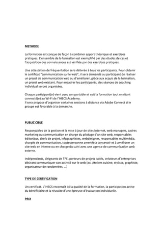  
	
  
	
  
	
  
	
  
	
  
METHODE	
  
	
  
La	
  formation	
  est	
  conçue	
  de	
  façon	
  à	
  combiner	
  apport	
  théorique	
  et	
  exercices	
  
pratiques.	
  L’ensemble	
  de	
  la	
  formation	
  est	
  exemplifié	
  par	
  des	
  études	
  de	
  cas	
  et	
  
l’acquisition	
  des	
  connaissances	
  est	
  vérifiée	
  par	
  des	
  exercices	
  pratiques.	
  
	
  
Une	
  attestation	
  de	
  fréquentation	
  sera	
  délivrée	
  à	
  tous	
  les	
  participants.	
  Pour	
  obtenir	
  
le	
  certificat	
  “communication	
  sur	
  le	
  web”,	
  il	
  sera	
  demandé	
  au	
  participant	
  de	
  réaliser	
  
un	
  projet	
  de	
  communication	
  web	
  ou	
  d’améliorer,	
  grâce	
  aux	
  acquis	
  de	
  la	
  formation,	
  
un	
  projet	
  web	
  existant.	
  Pour	
  encadrer	
  les	
  participants,	
  des	
  séances	
  de	
  coaching	
  
individual	
  seront	
  organisées.	
  
	
  
Chaque	
  participant(e)	
  vient	
  avec	
  son	
  portable	
  et	
  suit	
  la	
  formation	
  tout	
  en	
  étant	
  
connecté(e)	
  au	
  Wi-­‐Fi	
  de	
  l’IHECS	
  Academy.	
  
Il	
  sera	
  propose	
  d’organiser	
  certaines	
  sessions	
  à	
  distance	
  via	
  Adobe	
  Connect	
  si	
  le	
  
groupe	
  est	
  favorable	
  à	
  la	
  demarche.	
  
	
  
	
  
	
  
PUBLIC	
  CIBLE	
  
	
  
Responsables	
  de	
  la	
  gestion	
  et	
  la	
  mise	
  à	
  jour	
  de	
  sites	
  Internet,	
  web	
  managers,	
  cadres	
  
marketing	
  ou	
  communication	
  en	
  charge	
  du	
  pilotage	
  d’un	
  site	
  web,	
  responsables	
  
éditoriaux,	
  chefs	
  de	
  projet,	
  infographistes,	
  webdesigner,	
  responsables	
  multimédia,	
  
chargés	
  de	
  communication,	
  toute	
  personne	
  amenée	
  à	
  concevoir	
  et	
  à	
  améliorer	
  un	
  
site	
  web	
  en	
  interne	
  ou	
  en	
  charge	
  du	
  suivi	
  avec	
  une	
  agence	
  de	
  communication	
  web	
  
externe.	
  
	
  
Indépendants,	
  dirigeants	
  de	
  TPE,	
  porteurs	
  de	
  projets	
  isolés,	
  créateurs	
  d’entreprises	
  
désirant	
  communiquer	
  son	
  activité	
  sur	
  le	
  web	
  (ex.	
  Ateliers	
  cuisine,	
  styliste,	
  graphiste,	
  
organisateur	
  de	
  randonnées,	
  …)	
  
	
  
	
  
TYPE	
  DE	
  CERTIFICATION	
  
	
  
Un	
  certificat.	
  L'IHECS	
  reconnaît	
  ici	
  la	
  qualité	
  de	
  la	
  formation,	
  la	
  participation	
  active	
  
du	
  bénéficiaire	
  et	
  la	
  réussite	
  d'une	
  épreuve	
  d'évaluation	
  individuelle.	
  
	
  
PRIX	
  
	
  
 
