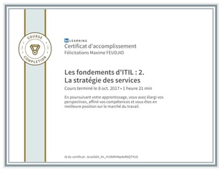 Certificat d’accomplissement
Félicitations Maxime FEUDJIO
Les fondements d'ITIL : 2.
La stratégie des services
Cours terminé le 8 oct. 2017 • 1 heure 21 min
En poursuivant votre apprentissage, vous avez élargi vos
perspectives, affiné vos compétences et vous êtes en
meilleure position sur le marché du travail.
Id du certificat : AcwiG6X_Xn_H19kRHNp4eR6QTYUG
 