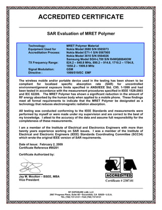 ACCREDITED CERTIFICATE

                    SAR Evaluation of MRET Polymer

      Technology:                     MRET Polymer Material
      Equipment Used for              Nokia Model 2680 S/N 0565073
      Accreditation Process:          Nokia Model E71-1 S/N 0567905
                                      Nokia Model 3610 S/N 0564026
                                      Samsung Model SGH-L700 S/N R4WQ888493W
      TX Frequency Range:             824.2 – 848.8 MHz, 890.2 – 914.8, 1710.2 – 1784.8,
                                      1850.2 – 1909.8 MHz
      Signal Modulation:              GSM
      Directive :                     1999/519/EC EMF

The wireless mobile and/or portable device used in the testing has been shown to be
compliant for localized specific absorption rate (SAR) for uncontrolled
environment/general exposure limits specified in ANSI/IEEE Std. C95. 1-1999 and had
been tested in accordance with the measurement procedures specified in IEEE 1528-2003
and IEC 62209. The MRET Polymer has shown a significant reduction in the amount of
RF energy absorbed by the human body when applied to a mobile phone. These findings
meet all formal requirements to indicate that the MRET Polymer be designated as a
technology that reduces electromagnetic radiation absorption.

All testing was conducted conforming to the IEEE Standards and measurements were
performed by myself or were made under my supervision and are correct to the best of
my knowledge. I attest to the accuracy of the data and assume full responsibility for the
completeness of these measurements.

I am a member of the Institute of Electrical and Electronics Engineers with more than
twenty years experience working on SAR issues. I was a member of the Institute of
Electrical and Electronic Engineers (IEEE) Standards Coordinating Committee (SCC34)
which wrote the original IEEE version of SAR requirements.

Date of Issue: February 2, 2009
Certificate Reference #90201

Certificate Authorized by:




Jay M. Moulton – BSEE, MBA
Vice President                                                             Certificate # 2387.01


                                       RF EXPOSURE LAB, LLC
                      2867 Progress Place, Suite 4D • Escondido, CA 92029 • U.S.A.
                                TEL (760) 737-3131 • FAX (760) 737-9131
 