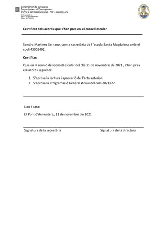 Certificat dels acords que s’han pres en el consell escolar
Sandra Martínez Serrano, com a secretària de l ‘escola Santa Magdalena amb el
codi 43005492,
Certifico:
Que en la reunió del consell escolar del dia 11 de novembre de 2021 , s’han pres
els acords següents:
1. S’aprova la lectura i aprovació de l’acta anterior.
2. S’aprova la Programació General Anual del curs 2021/22.
Lloc i data:
El Pont d’Armentera, 11 de novembre de 2021
Signatura de la secretària Signatura de la directora
Anna Garcia
Ballart - DNI
77785605L (AUT)
Signat digitalment per
Anna Garcia Ballart -
DNI 77785605L (AUT)
Data: 2021.11.12
12:09:55 +01'00'
Sandra Martínez
Serrano - DNI
39916502W (AUT)
Signat digitalment per Sandra
Martínez Serrano - DNI
39916502W (AUT)
Data: 2021.11.12 13:05:45
+01'00'
 