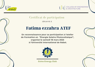 décerné à
Certificat de participation
En reconnaissance pour sa participation à l'atelier
de Formation en “Énergie Solaire Photovoltaïque”,
organisé le samedi 18 mars 2023
à l'Université International de Rabat.
Fatima ezzahra ATEF
Ecine Energy Club
 