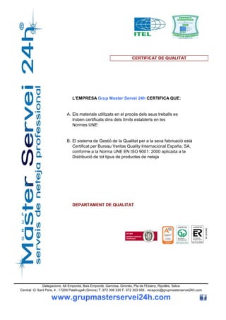 CERTIFICAT DE QUALITAT




                                 L'EMPRESA Grup Master Servei 24h CERTIFICA QUE:


                              A. Els materials utilitzats en el procés dels seus treballs es
                                 troben certificats dins dels límits establerts en les
                                 Normes UNE:


                              B. El sistema de Gestió de la Qualitat per a la seva fabricació està
                                 Certificat per Bureau Veritas Quality Internacional España, SA,
                                 conforme a la Norma UNE EN ISO 9001: 2000 aplicada a la
                                 Distribució de tot tipus de productes de neteja




                                 DEPARTAMENT DE QUALITAT                                                                 en procés




               Delegacions: Alt Empordà, Baix Empordà, Garrotxa, Gironès, Pla de l’Estany, Ripollès, Selva
Central: C/ Sant Pere, 4 . 17200 Palafrugell (Girona) T. 972 308 330 F. 972 303 066 . recepcio@grupmasterservei24h.com

                    www.grupmasterservei24h.com
 