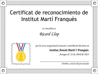 Certificat de reconocimiento de
Institut Martí Franquès
es concedeix a:
Ricard Llop
per la seva excepcional actuació i contribució decisiva en
Institut Antoni Martí I Franquès.
Atorgat el: 22 de Abril de 2013
Nombre y título del presentador
 