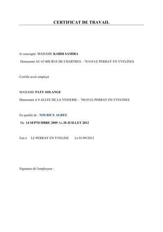 CERTIFICAT DE TRAVAIL




Je soussigné MADAME KARDI SAMIRA

Demeurant AU 63 BIS RUE DE CHARTRES – 78 610 LE PERRAY EN YVELINES



Certifie avoir employé



MADAME PATY SOLANGE

Demeurant A 8 ALLEE DE LA VEINERIE – 78610 LE PERRAY EN YVELINES



En qualité de : NOURICE AGREE

Du 14 SEPTEMBRE 2009 Au 20 JUILLET 2012



Fait à   LE PERRAY EN YVELINE   Le 01/09/2012




Signature de l'employeur :
 