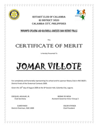 5029200-219074-266700-219075 ROTARY CLUB OF CALAMBA RI District 3820 Calamba City, Philippines IMPROMPTU SPEAKING AND ORATORICAL CONTESTS 2009 DISTRICT FINALS This  CERTIFICATE OF MERIT Is Hereby Presented To JOMAR VILLOTE For completely and honorably representing his school and his sponsor Rotary Club in RID 3820’s District Finals of the Oratorical Contests 2009. Given this 10th day of August 2009 at the SP Session Hall, Calamba City, Laguna. EXEQUIEL AGUILAR, JR.BERNIE DE MESA        Club SecretaryAssistant Governor Area I Group 3 ELMER NIDOOSCAR ATIENZA  District Chairman, ISOC 2009Club President 