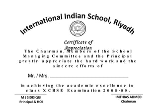 The Chairman, Members of the School Managing Committee and the Principal  greatly  appreciate the hard work and the sincere efforts of Mr. / Mrs. ________________________________ in achieving the academic excellence in  class X CBSE  Examination 2008-09. Certificate of Appreciation M J SIDDIQUI Principal & HOI IMTHIAS AHMED Chairman 