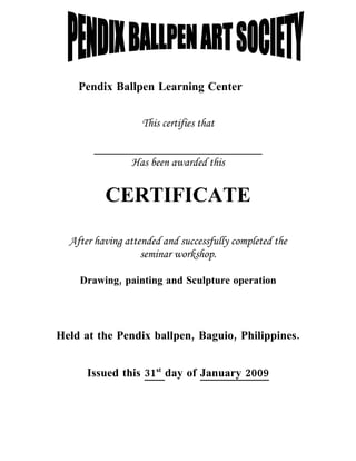 Pendix Ballpen Learning Center


                   This certifies that


                Has been awarded this


          CERTIFICATE

  After having attended and successfully completed the
                   seminar workshop.

    Drawing, painting and Sculpture operation




Held at the Pendix ballpen, Baguio, Philippines.


      Issued this 31st day of January 2009
 