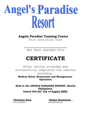 Angels Paradise Training Center
            This certifies that


                  Has been awarded this


                  CERTIFICATE
       After having attended and
  successfully completed the seminar
               workshop.
     Modern Hotel, Restaurant and Management
                     Operation

  Held at the ANGELS PARADISE RESORT, Manila
                    Philippines.
        Issued this 03rd day of August 2009.


Christine Real                Gladys Sarmiento
Vice- president               Executive Director
 