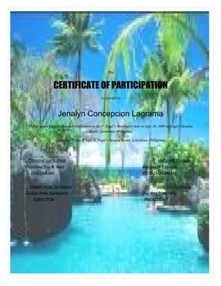 This


                  CERTIFICATE OF PARTICIPATION
                                                    Is awarded to



                      Jenalyn Concepcion Lagrama
 For her active participation and involvement in the 1st Angel’s Monthsarry held on Sept. 03, 2009 at Angel’s Paradise
                                           Resort, Greenhouse Philippines.

                    Given this 3rd day of Sept, at Angel’s Paradise Resort, Greenhouse Philippines.




 Christine Joy A. Real                                                                       Melgineth Esteban
Christine Joy A. Real                                                             Melgineth Esteban
   CHAIRMAN                                                                       VICE-CHAIRMAN


  Gladys Anne Sarmiento                                                                      Judy Ann Dimafelis
Gladys Anne Sarmiento                                                             Juy Ann Dimafelis
    DIRECTOR                                                                        PRESIDENT
 