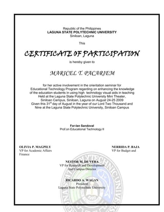 Republic of the Philippines LAGUNA STATE POLYTECHNIC UNIVERSITY Siniloan, Laguna This CERTIFICATE OF PARTICIPATION is hereby given to MARICEL T. PACARIEM for her active involvement in the orientation seminar for  Educational Technology Program regarding on enhancing the knowledge  of the education students in using high  technology visual aids in teaching 18764252654935Held at the Laguna State Polytechnic University Mini Theater, Siniloan Campus, Siniloan, Laguna on August 24-25 2009 Given this 31st day of August in the year of our Lord Two Thousand and  Nine at the Laguna State Polytechnic University, Siniloan Campus For-Ian Sandoval Prof.on Educational Technology II OLIVIA P. MAGPILY                   NERRIDA P. BAJA VP for Academic Affairs                   VP for Budget and Finance NESTOR M. DE VERA VP for Research and Development And Campus Director RICARDO A. WAGAN President Laguna State Polytechnic University 