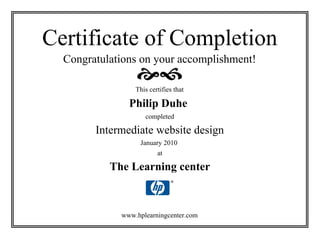 Certificate of Completion
  Congratulations on your accomplishment!

                 This certifies that

               Philip Duhe
                    completed

        Intermediate website design
                   January 2010
                         at

           The Learning center



             www.hplearningcenter.com
 