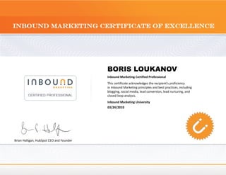 BORIS LOUKANOV
                                          Inbound Marketing Certified Professional
                                          This certificate acknowledges the recipient's proficiency
                                          in Inbound Marketing principles and best practices, including
                                          blogging, social media, lead conversion, lead nurturing, and
                                          closed-loop analysis.
                                          Inbound Marketing University
                                          03/24/2010




Brian Halligan, HubSpot CEO and Founder
 