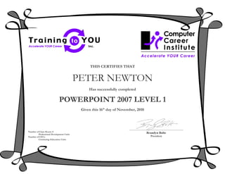 THIS CERTIFIES THAT


                                         PETER NEWTON
                                              Has successfully completed

                            POWERPOINT 2007 LEVEL 1
                                          Given this 16th day of November, 2010




Number of Class Hours: 8
        Professional Development Units
                                                                                  Brandyn Bolte
Number of CEUs                                                                      President
        Continuing Education Units
 