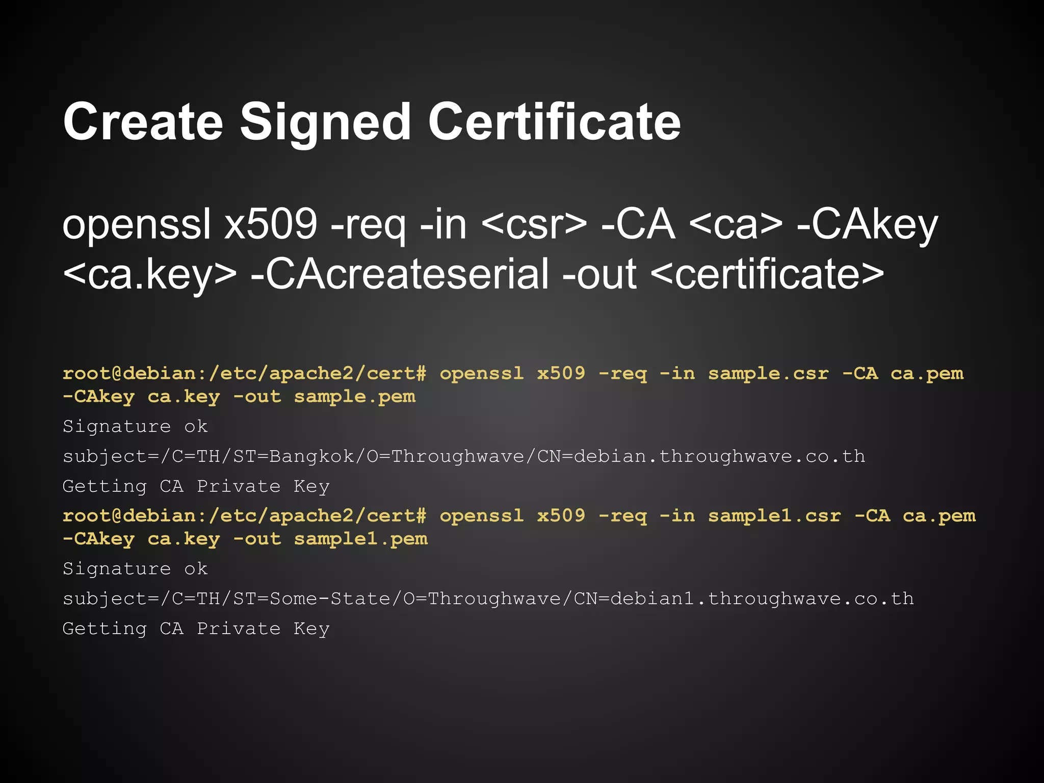 Create Signed Certificate
openssl x509 -req -in <csr> -CA <ca> -CAkey
<ca.key> -CAcreateserial -out <certificate>

root@debian:/etc/apache2/cert# openssl x509 -req -in sample.csr -CA ca.pem
-CAkey ca.key -out sample.pem
Signature ok
subject=/C=TH/ST=Bangkok/O=Throughwave/CN=debian.throughwave.co.th
Getting CA Private Key
root@debian:/etc/apache2/cert# openssl x509 -req -in sample1.csr -CA ca.pem
-CAkey ca.key -out sample1.pem
Signature ok
subject=/C=TH/ST=Some-State/O=Throughwave/CN=debian1.throughwave.co.th
Getting CA Private Key
 