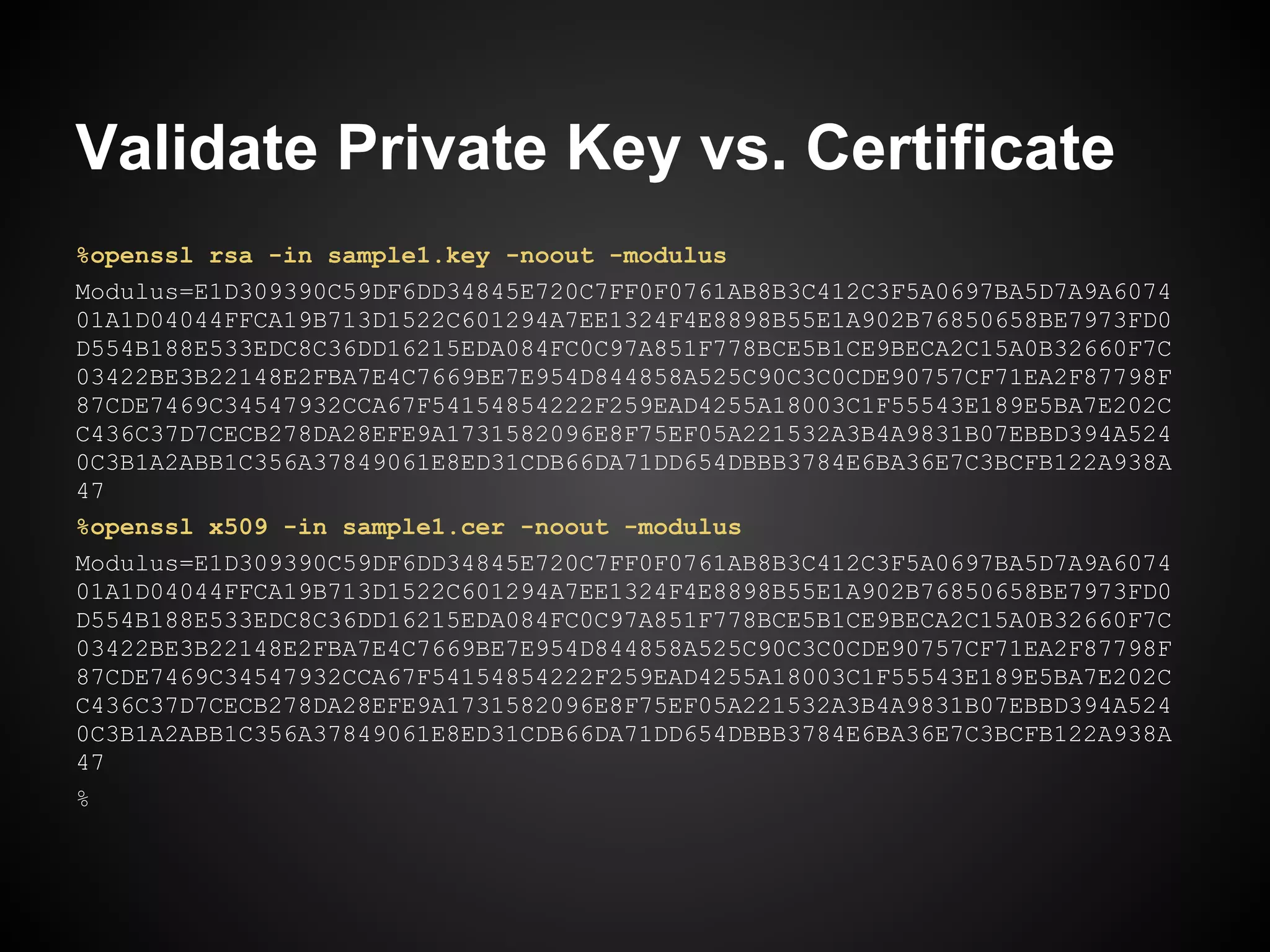 Validate Private Key vs. Certificate
%openssl rsa -in sample1.key -noout -modulus
Modulus=E1D309390C59DF6DD34845E720C7FF0F0761AB8B3C412C3F5A0697BA5D7A9A6074
01A1D04044FFCA19B713D1522C601294A7EE1324F4E8898B55E1A902B76850658BE7973FD0
D554B188E533EDC8C36DD16215EDA084FC0C97A851F778BCE5B1CE9BECA2C15A0B32660F7C
03422BE3B22148E2FBA7E4C7669BE7E954D844858A525C90C3C0CDE90757CF71EA2F87798F
87CDE7469C34547932CCA67F54154854222F259EAD4255A18003C1F55543E189E5BA7E202C
C436C37D7CECB278DA28EFE9A1731582096E8F75EF05A221532A3B4A9831B07EBBD394A524
0C3B1A2ABB1C356A37849061E8ED31CDB66DA71DD654DBBB3784E6BA36E7C3BCFB122A938A
47
%openssl x509 -in sample1.cer -noout -modulus
Modulus=E1D309390C59DF6DD34845E720C7FF0F0761AB8B3C412C3F5A0697BA5D7A9A6074
01A1D04044FFCA19B713D1522C601294A7EE1324F4E8898B55E1A902B76850658BE7973FD0
D554B188E533EDC8C36DD16215EDA084FC0C97A851F778BCE5B1CE9BECA2C15A0B32660F7C
03422BE3B22148E2FBA7E4C7669BE7E954D844858A525C90C3C0CDE90757CF71EA2F87798F
87CDE7469C34547932CCA67F54154854222F259EAD4255A18003C1F55543E189E5BA7E202C
C436C37D7CECB278DA28EFE9A1731582096E8F75EF05A221532A3B4A9831B07EBBD394A524
0C3B1A2ABB1C356A37849061E8ED31CDB66DA71DD654DBBB3784E6BA36E7C3BCFB122A938A
47
%
 