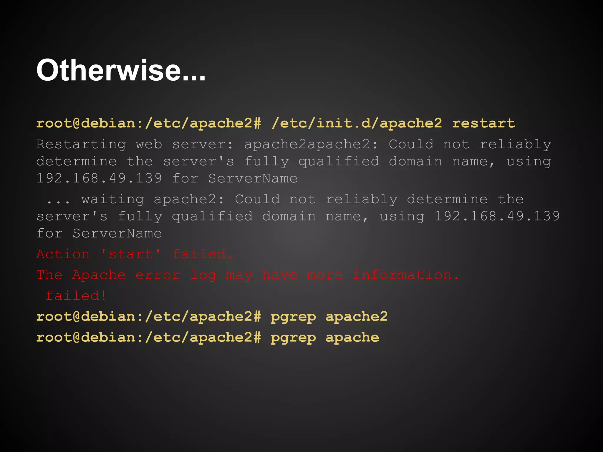 Otherwise...
root@debian:/etc/apache2# /etc/init.d/apache2 restart
Restarting web server: apache2apache2: Could not reliably
determine the server's fully qualified domain name, using
192.168.49.139 for ServerName
 ... waiting apache2: Could not reliably determine the
server's fully qualified domain name, using 192.168.49.139
for ServerName
Action 'start' failed.
The Apache error log may have more information.
 failed!
root@debian:/etc/apache2# pgrep apache2
root@debian:/etc/apache2# pgrep apache
 