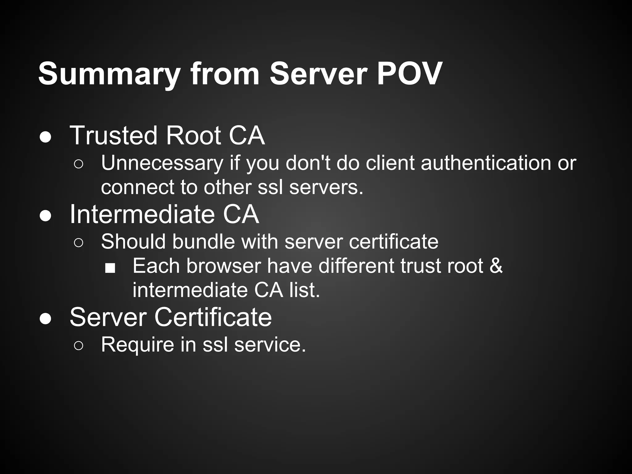 Summary from Server POV
● Trusted Root CA
  ○ Unnecessary if you don't do client authentication or
    connect to other ssl servers.
● Intermediate CA
  ○ Should bundle with server certificate
    ■ Each browser have different trust root &
       intermediate CA list.
● Server Certificate
  ○ Require in ssl service.
 