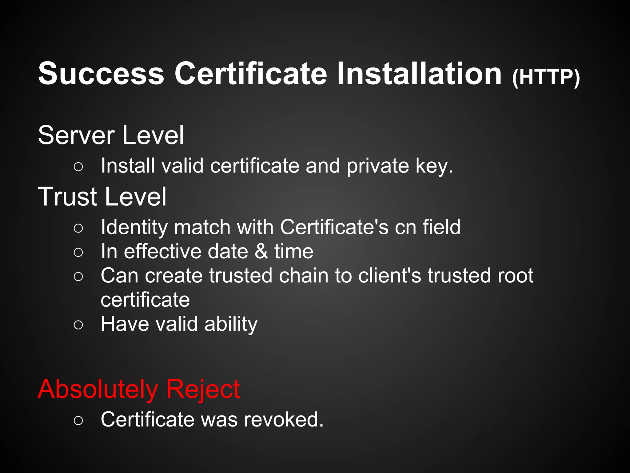 Success Certificate Installation (HTTP)
Server Level
  ○ Install valid certificate and private key.
Trust Level
  ○ Identity match with Certificate's cn field
  ○ In effective date & time
  ○ Can create trusted chain to client's trusted root
    certificate
  ○ Have valid ability


Absolutely Reject
  ○ Certificate was revoked.
 