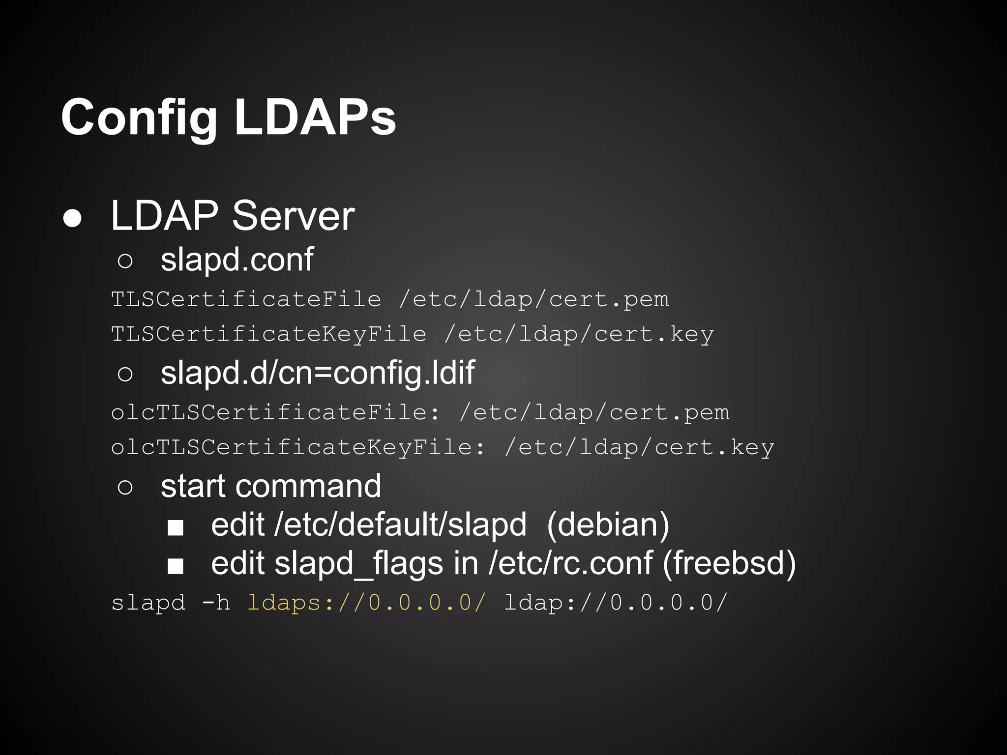 Config LDAPs
● LDAP Server
  ○ slapd.conf
  TLSCertificateFile /etc/ldap/cert.pem
  TLSCertificateKeyFile /etc/ldap/cert.key
  ○ slapd.d/cn=config.ldif
  olcTLSCertificateFile: /etc/ldap/cert.pem
  olcTLSCertificateKeyFile: /etc/ldap/cert.key
  ○ start command
    ■ edit /etc/default/slapd (debian)
    ■ edit slapd_flags in /etc/rc.conf (freebsd)
  slapd -h ldaps://0.0.0.0/ ldap://0.0.0.0/
 