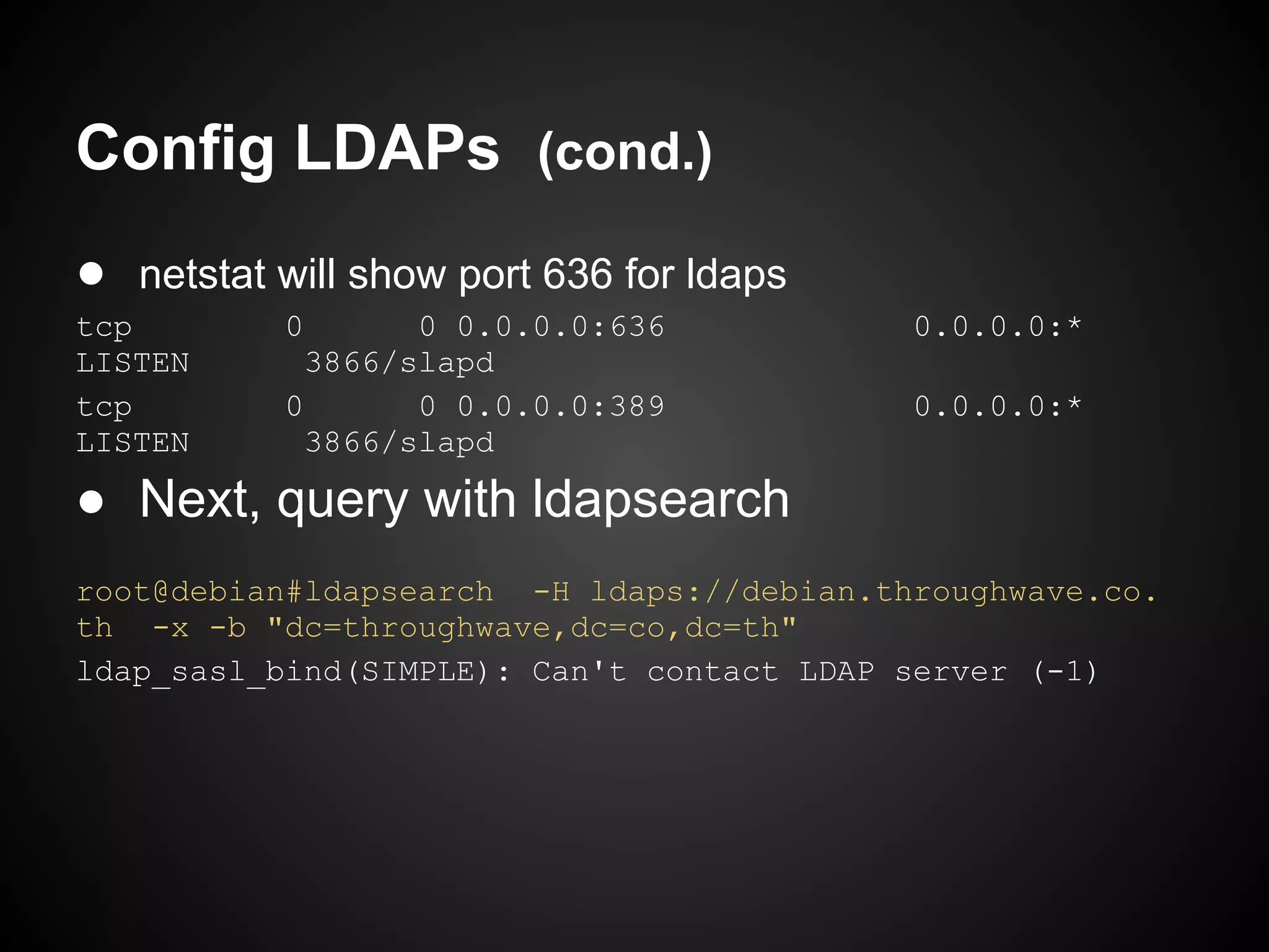 Config LDAPs (cond.)
● netstat will show port 636 for ldaps
tcp        0       0 0.0.0.0:636           0.0.0.0:*
LISTEN       3866/slapd
tcp        0       0 0.0.0.0:389           0.0.0.0:*
LISTEN       3866/slapd

● Next, query with ldapsearch
root@debian#ldapsearch -H ldaps://debian.throughwave.co.
th -x -b "dc=throughwave,dc=co,dc=th"
ldap_sasl_bind(SIMPLE): Can't contact LDAP server (-1)
 