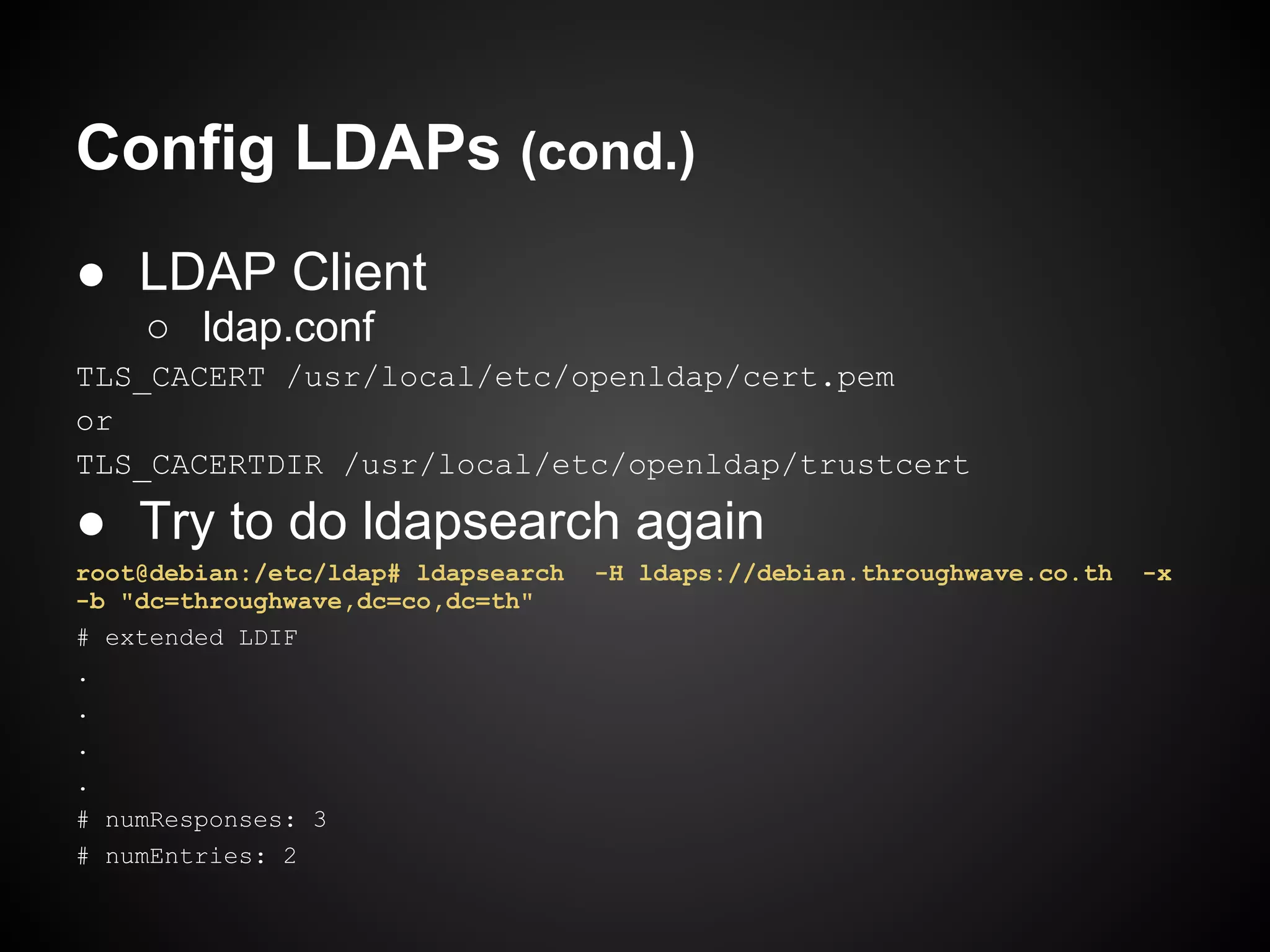 Config LDAPs (cond.)
● LDAP Client
    ○ ldap.conf
TLS_CACERT /usr/local/etc/openldap/cert.pem
or
TLS_CACERTDIR /usr/local/etc/openldap/trustcert

● Try to do ldapsearch again
root@debian:/etc/ldap# ldapsearch   -H ldaps://debian.throughwave.co.th   -x
-b "dc=throughwave,dc=co,dc=th"
# extended LDIF
.
.
.
.
# numResponses: 3
# numEntries: 2
 