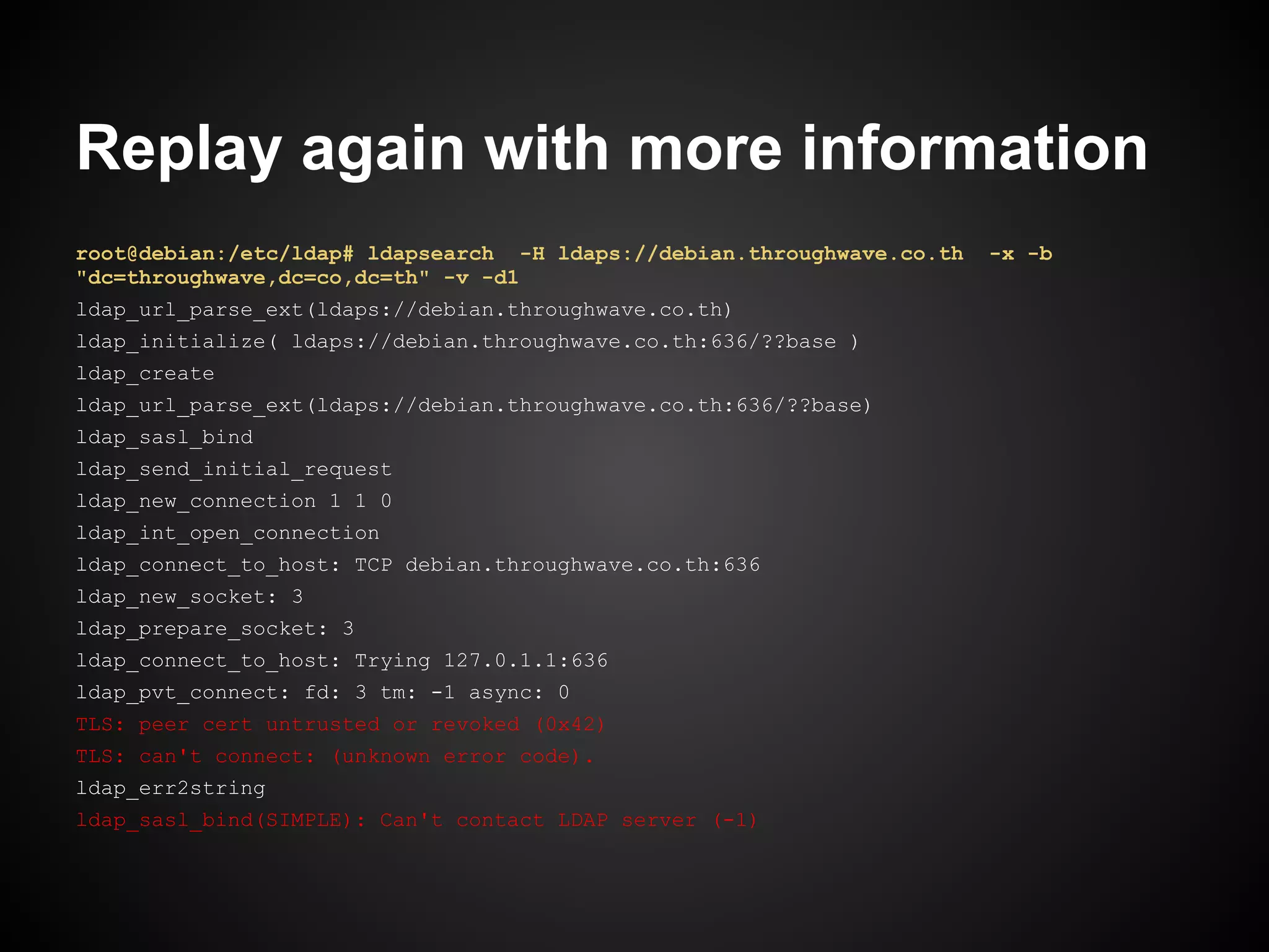 Replay again with more information
root@debian:/etc/ldap# ldapsearch -H ldaps://debian.throughwave.co.th   -x -b
"dc=throughwave,dc=co,dc=th" -v -d1
ldap_url_parse_ext(ldaps://debian.throughwave.co.th)
ldap_initialize( ldaps://debian.throughwave.co.th:636/??base )
ldap_create
ldap_url_parse_ext(ldaps://debian.throughwave.co.th:636/??base)
ldap_sasl_bind
ldap_send_initial_request
ldap_new_connection 1 1 0
ldap_int_open_connection
ldap_connect_to_host: TCP debian.throughwave.co.th:636
ldap_new_socket: 3
ldap_prepare_socket: 3
ldap_connect_to_host: Trying 127.0.1.1:636
ldap_pvt_connect: fd: 3 tm: -1 async: 0
TLS: peer cert untrusted or revoked (0x42)
TLS: can't connect: (unknown error code).
ldap_err2string
ldap_sasl_bind(SIMPLE): Can't contact LDAP server (-1)
 