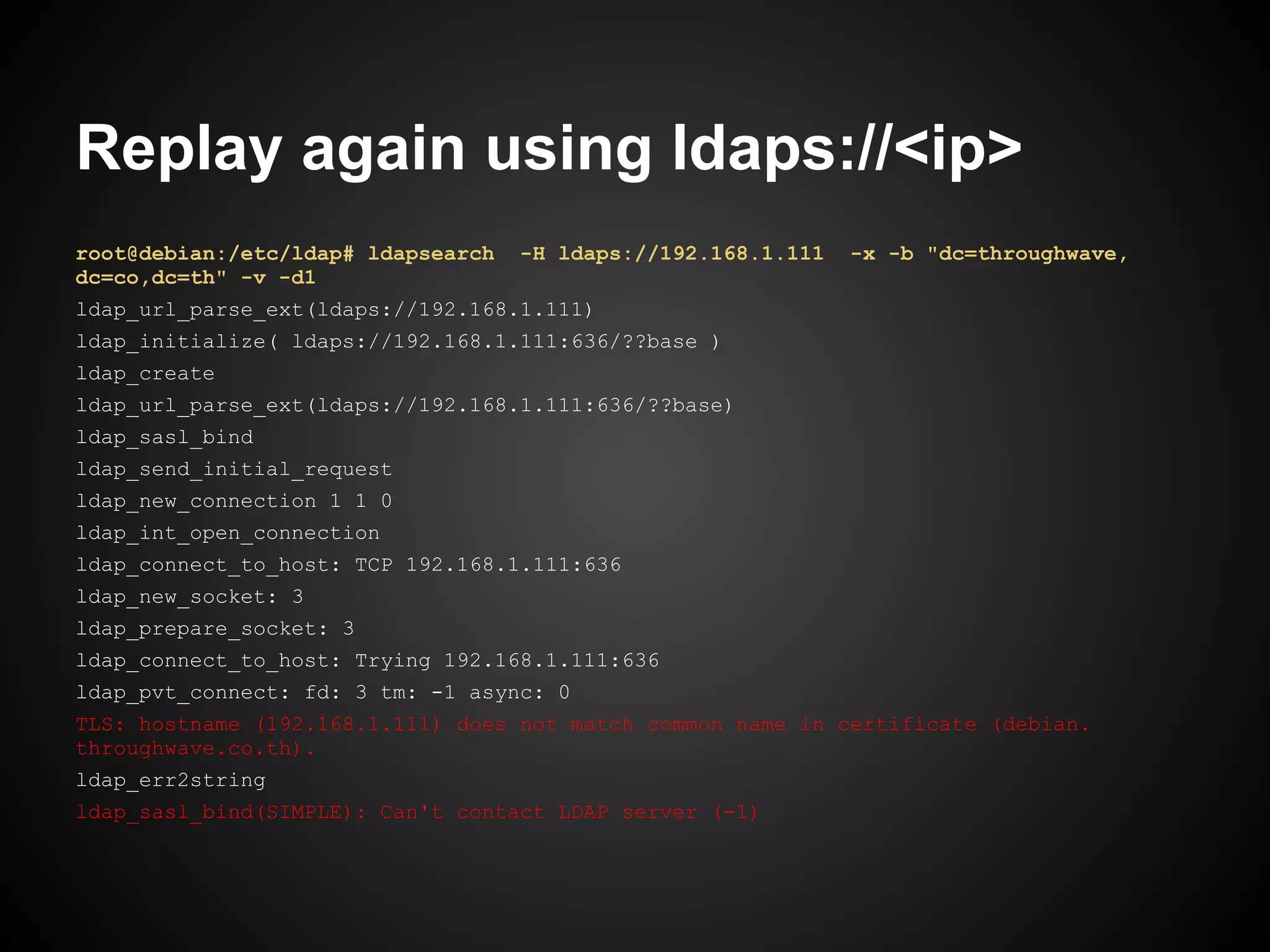 Replay again using ldaps://<ip>
root@debian:/etc/ldap# ldapsearch   -H ldaps://192.168.1.111   -x -b "dc=throughwave,
dc=co,dc=th" -v -d1
ldap_url_parse_ext(ldaps://192.168.1.111)
ldap_initialize( ldaps://192.168.1.111:636/??base )
ldap_create
ldap_url_parse_ext(ldaps://192.168.1.111:636/??base)
ldap_sasl_bind
ldap_send_initial_request
ldap_new_connection 1 1 0
ldap_int_open_connection
ldap_connect_to_host: TCP 192.168.1.111:636
ldap_new_socket: 3
ldap_prepare_socket: 3
ldap_connect_to_host: Trying 192.168.1.111:636
ldap_pvt_connect: fd: 3 tm: -1 async: 0
TLS: hostname (192.168.1.111) does not match common name in certificate (debian.
throughwave.co.th).
ldap_err2string
ldap_sasl_bind(SIMPLE): Can't contact LDAP server (-1)
 