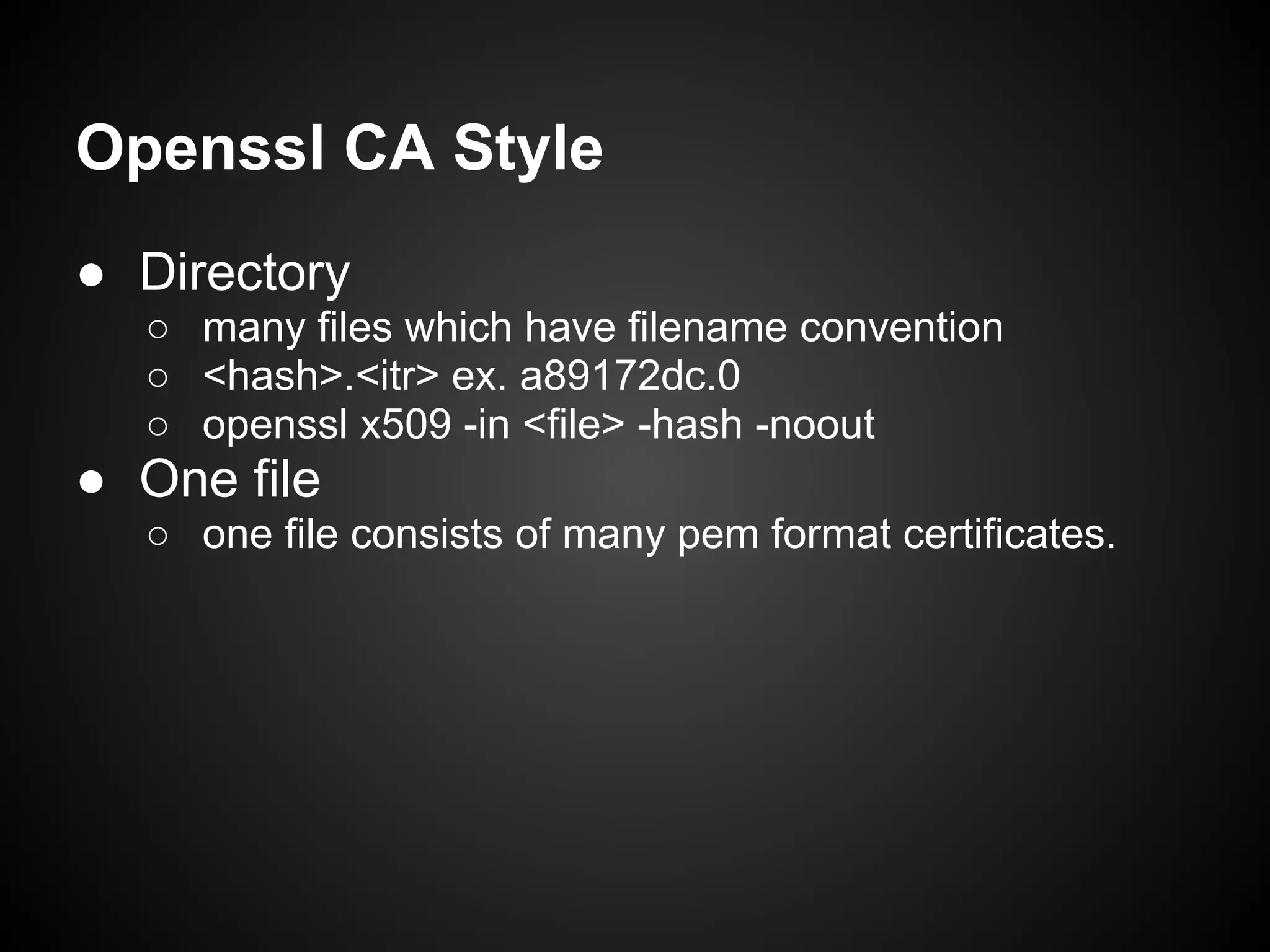Openssl CA Style
● Directory
  ○ many files which have filename convention
  ○ <hash>.<itr> ex. a89172dc.0
  ○ openssl x509 -in <file> -hash -noout
● One file
  ○ one file consists of many pem format certificates.
 